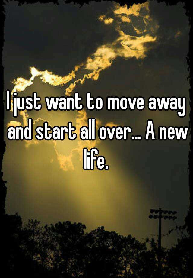 Quotes About Moving Away And Starting A New Life
 I just want to move away and start all over A new life