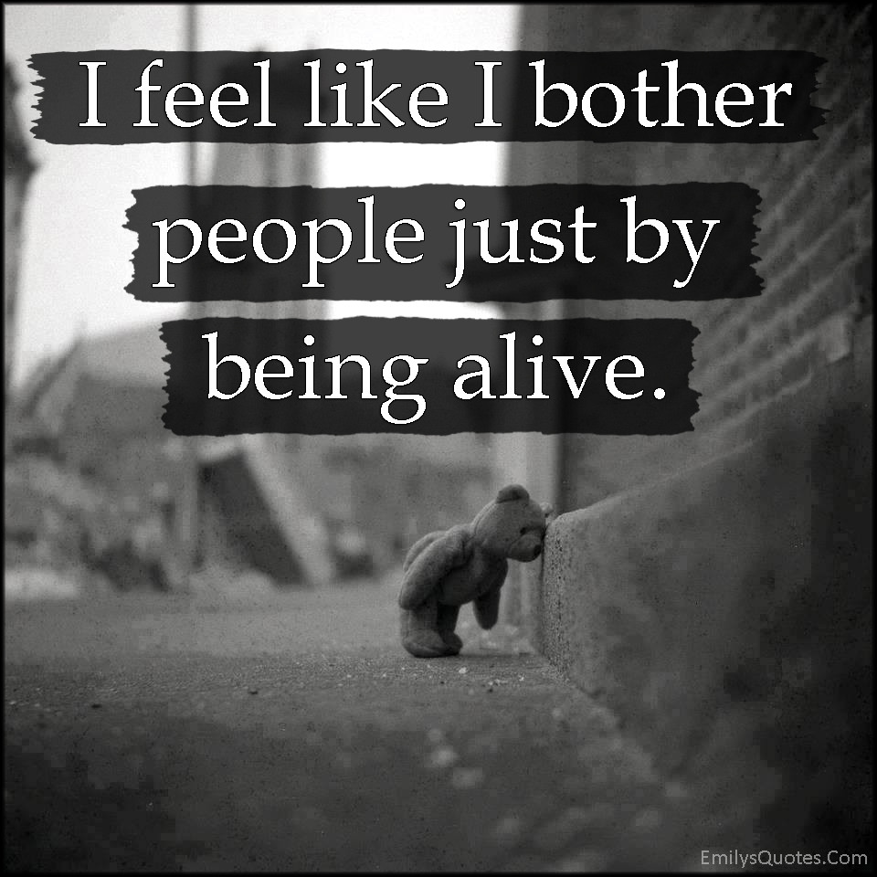 Feeling Sad Quotes
 I feel like I bother people just by being alive