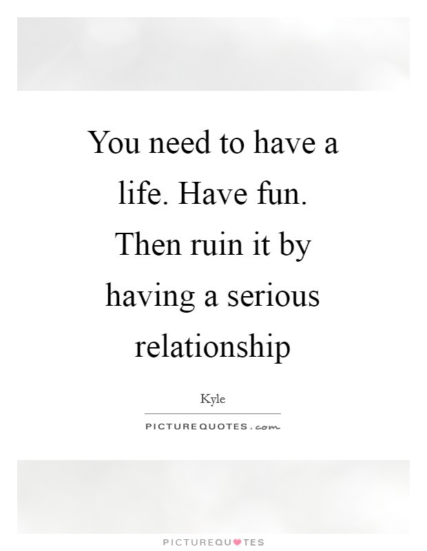 Serious Relationship Quotes
 You need to have a life Have fun Then ruin it by having